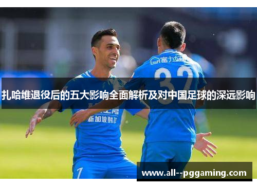 扎哈维退役后的五大影响全面解析及对中国足球的深远影响 扎哈维退役后的五大影响全面解析及对中国足球的深远影响