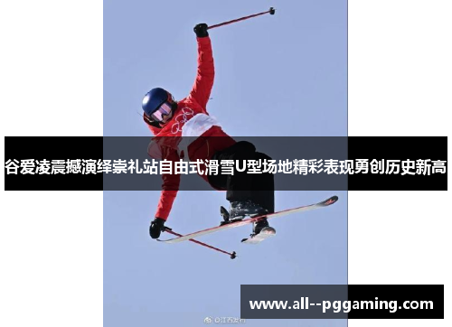 谷爱凌震撼演绎崇礼站自由式滑雪U型场地精彩表现勇创历史新高