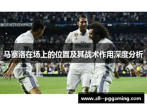 马塞洛在场上的位置及其战术作用深度分析 马塞洛在场上的位置及其战术作用深度分析