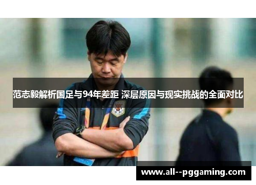 范志毅解析国足与94年差距 深层原因与现实挑战的全面对比
