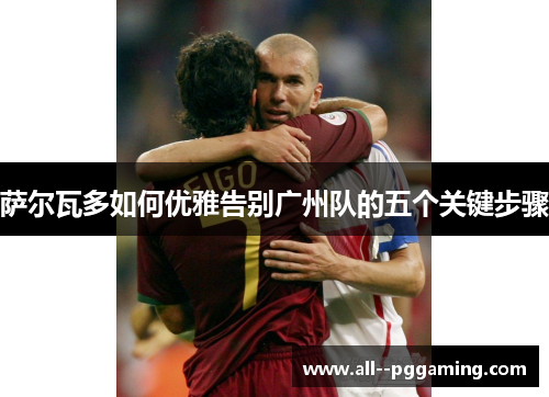 萨尔瓦多如何优雅告别广州队的五个关键步骤 萨尔瓦多如何优雅告别广州队的五个关键步骤