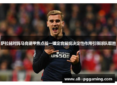 萨拉赫对阵马竞德甲焦点战一锤定音展现决定性作用引领球队取胜