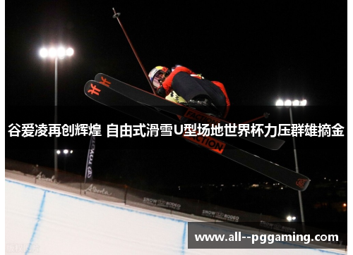 谷爱凌再创辉煌 自由式滑雪U型场地世界杯力压群雄摘金
