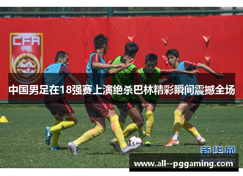 中国男足在18强赛上演绝杀巴林精彩瞬间震撼全场