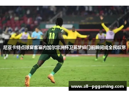 尼亚卡特点球宴客塞内加尔非洲杯卫冕梦碎门前瞬间成全民叹息