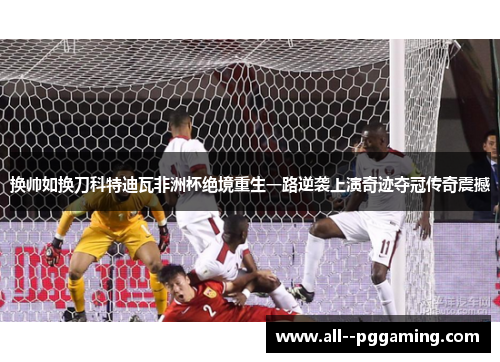 换帅如换刀科特迪瓦非洲杯绝境重生一路逆袭上演奇迹夺冠传奇震撼 换帅如换刀科特迪瓦非洲杯绝境重生一路逆袭上演奇迹夺冠传奇震撼