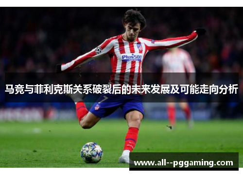 马竞与菲利克斯关系破裂后的未来发展及可能走向分析